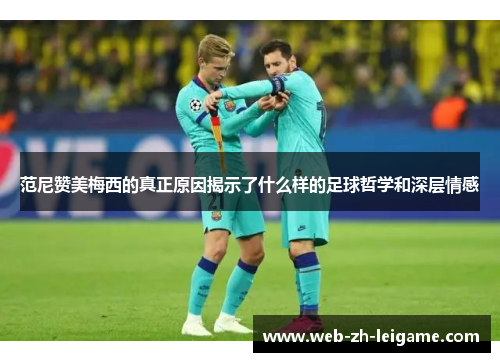 范尼赞美梅西的真正原因揭示了什么样的足球哲学和深层情感