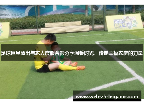 足球巨星晒出与家人度假合影分享温馨时光，传递幸福家庭的力量