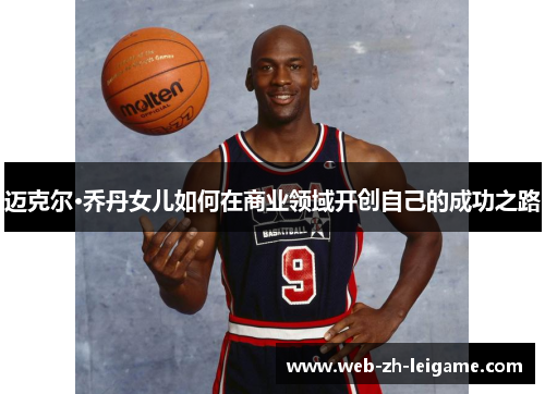 迈克尔·乔丹女儿如何在商业领域开创自己的成功之路 迈克尔·乔丹女儿如何在商业领域开创自己的成功之路