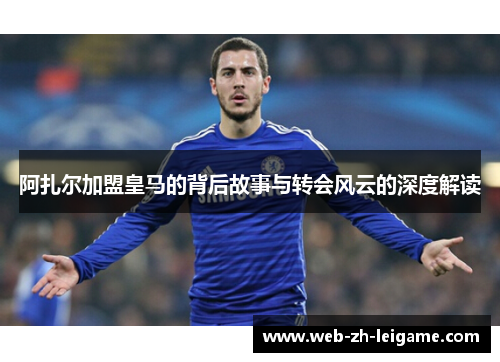 阿扎尔加盟皇马的背后故事与转会风云的深度解读