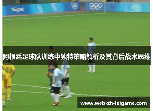 阿根廷足球队训练中独特策略解析及其背后战术思维