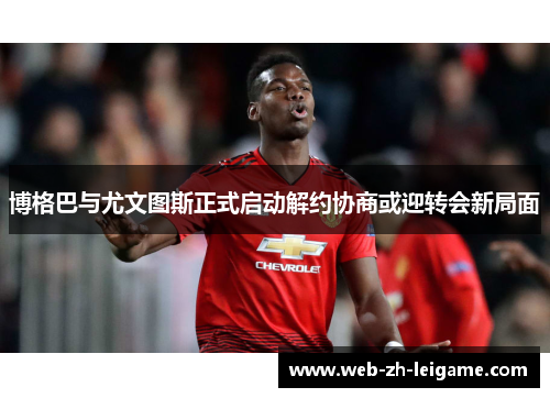 博格巴与尤文图斯正式启动解约协商或迎转会新局面 博格巴与尤文图斯正式启动解约协商或迎转会新局面
