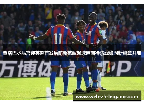 查洛巴水晶宫迎英超首发后防新核崛起球迷期待防线稳固新篇章开启 查洛巴水晶宫迎英超首发后防新核崛起球迷期待防线稳固新篇章开启