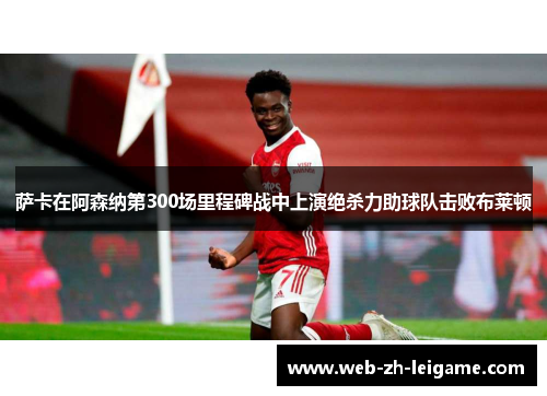 萨卡在阿森纳第300场里程碑战中上演绝杀力助球队击败布莱顿